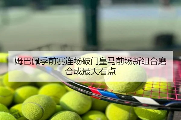 姆巴佩季前赛连场破门皇马前场新组合磨合成最大看点