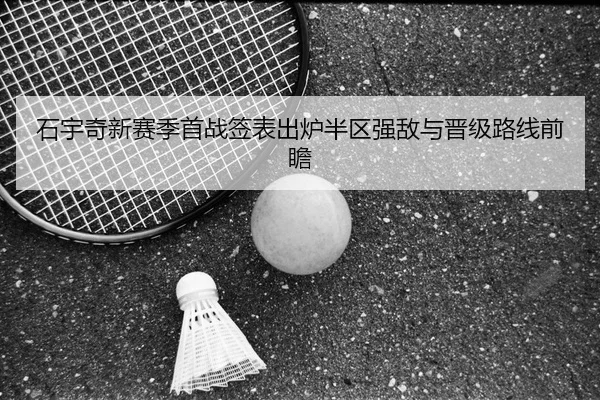 石宇奇新赛季首战签表出炉半区强敌与晋级路线前瞻