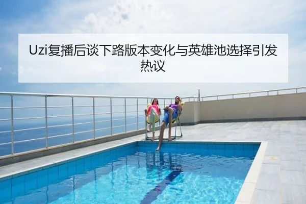 Uzi复播后谈下路版本变化与英雄池选择引发热议