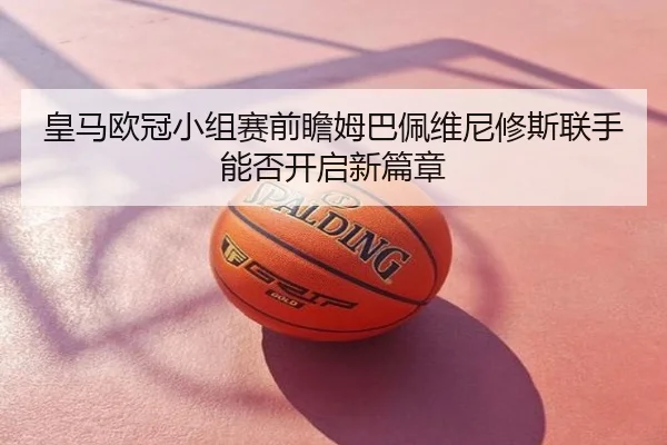 皇马欧冠小组赛前瞻姆巴佩维尼修斯联手能否开启新篇章